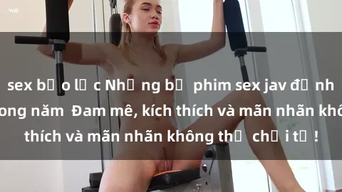 sex bạo lực Những bộ phim sex jav đỉnh cao phải xem trong năm  Đam mê, kích thích và mãn nhãn không thể chối từ!