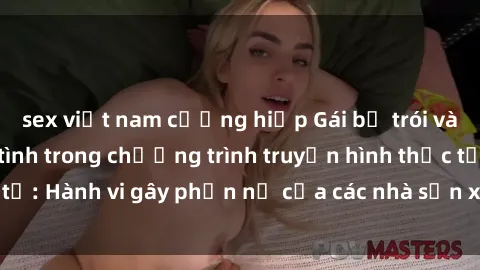 sex việt nam cưỡng hiếp Gái bị trói và bị ép buộc làm tình trong chương trình truyền hình thực tế: Hành vi gây phẫn nộ của các nhà sản xuất và người xem.