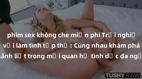 phim sex không che miễn phí Trải nghiệm cảm xúc mới mẻ với làm tình tập thể: Cùng nhau khám phá niềm vui và sự mãnh liệt trong mối quan hệ tình dục đa người. Hãy thử ngay để biết cảm giác thú vị này!