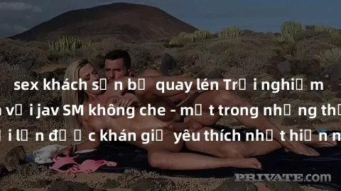 sex khách sạn bị quay lén Trải nghiệm cảm xúc thăng hoa với jav SM không che - một trong những thể loại phim người lớn được khán giả yêu thích nhất hiện nay. Đảm bảo đem lại sự hấp dẫn, kích thích tối