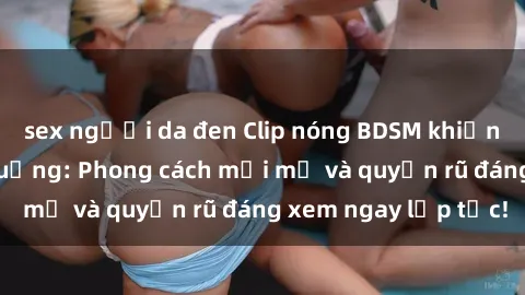 sex người da đen Clip nóng BDSM khiến người xem phát cuồng: Phong cách mới mẻ và quyến rũ đáng xem ngay lập tức!