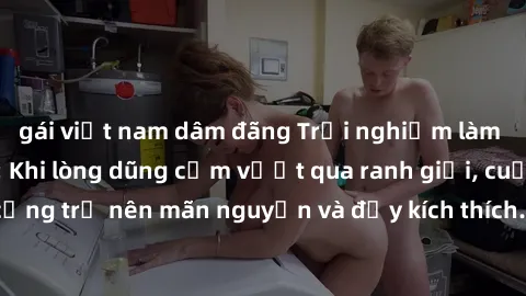 gái việt nam dâm đãng Trải nghiệm làm tình ngoài đường: Khi lòng dũng cảm vượt qua ranh giới, cuộc hẹn nơi công cộng trở nên mãn nguyện và đầy kích thích. Hành vi nguy hiểm, nhưng cũng tạo nên cảm giá