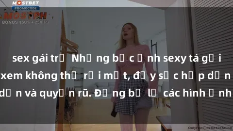sex gái trẻ Những bức ảnh sexy tá gợi cảm khiến người xem không thể rời mắt, đầy sức hấp dẫn và quyến rũ. Đừng bỏ lỡ các hình ảnh nóng bỏng này!